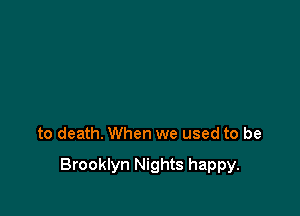 to death. When we used to be

Brooklyn Nights happy.