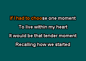 ifl had to choose one moment

To live within my heart

It would be that tender moment

Recalling how we started