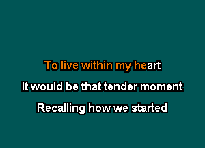 To live within my heart

It would be that tender moment

Recalling how we started