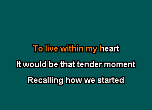 To live within my heart

It would be that tender moment

Recalling how we started