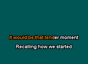 It would be that tender moment

Recalling how we started