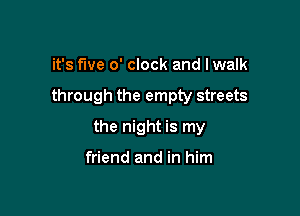 it's five o' clock and Iwalk

through the empty streets

the night is my

friend and in him