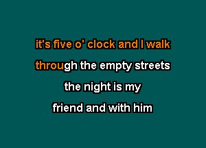 it's five o' clock and Iwalk

through the empty streets

the night is my

friend and with him