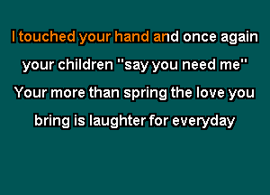 ltouched your hand and once again
your children say you need me
Your more than spring the love you

bring is laughter for everyday