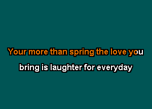 Your more than spring the love you

bring is laughter for everyday