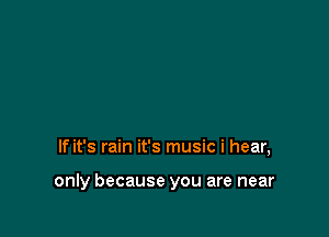 If it's rain it's music i hear,

only because you are near