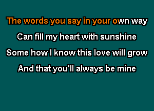 The words you say in your own way
Can fill my heart with sunshine
Some how I know this love will grow

And that you'll always be mine