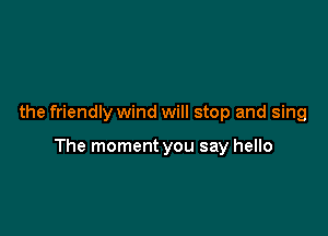 the friendly wind will stop and sing

The moment you say hello