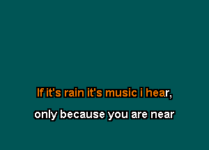 If it's rain it's music i hear,

only because you are near