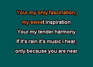 Your my only fascination,
my sweet inspiration
Your my tender harmony

If it's rain it's music i hear,

only because you are near

g
