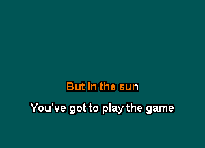 But in the sun

You've got to play the game