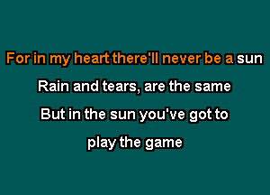 For in my heart there'll never be a sun

Rain and tears, are the same

But in the sun you've got to

play the game