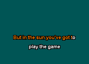 But in the sun you've got to

play the game
