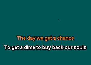 The day we get a chance

To get a dime to buy back our souls