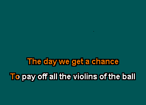 The day we get a chance

To pay off all the violins ofthe ball