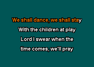 We shall dance, we shall stay
With the children at play

Lord I swear when the

time comes, we'll pray