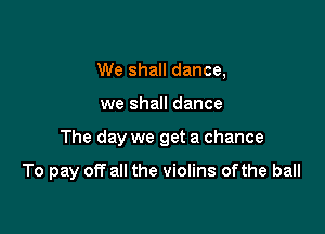 We shall dance,

we shall dance

The day we get a chance

To pay off all the violins ofthe ball