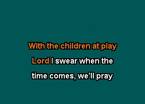 With the children at play

Lord I swear when the

time comes, we'll pray