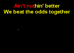 Ain't nothin' better
We beat the odds together