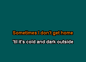 Sometimes I don't get home

'til it's cold and dark outside