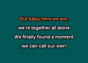 But baby here we are,

we're together all alone
We finally found a moment

we can call our own