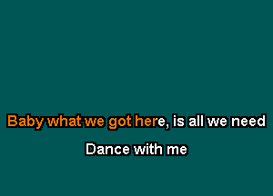 Baby what we got here, is all we need

Dance with me