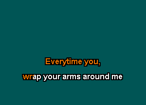 Everytime you,

wrap your arms around me