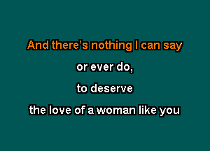 And there s nothing I can say
or ever do,

to deserve

the love of a woman like you