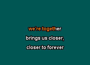 we,re together

brings us closer,

closer to forever