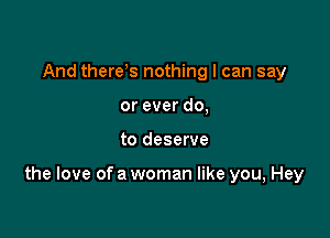 And there s nothing I can say
or ever do,

to deserve

the love of a woman like you, Hey