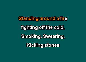 Standing around a fire

fighting offthe cold.

Smoking. Swearing.

Kicking stones
