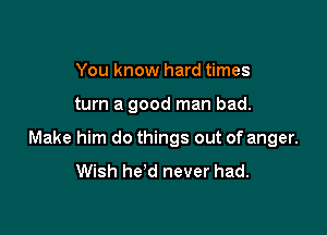 You know hard times

turn a good man bad.

Make him do things out of anger.

Wish he'd never had.