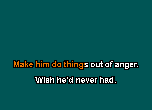 Make him do things out of anger.

Wish he'd never had.