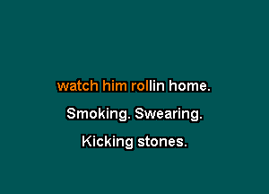 watch him rollin home.

Smoking. Swearing.

Kicking stones.