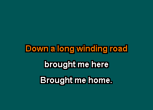 Down a long winding road

brought me here

Brought me home.