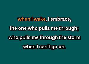 when Iwake, I embrace,

the one who pulls me throughe

who pulls me through the storm

when I can't go on.