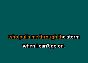 who pulls me through the storm

when I can't go on.