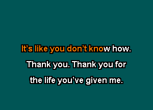 It's like you don? know how.

Thank you. Thank you for

the life you've given me.