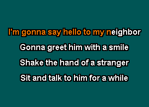 I'm gonna say hello to my neighbor
Gonna greet him with a smile
Shake the hand of a stranger

Sit and talk to him for a while
