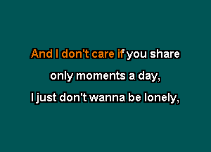 And I don't care ifyou share

only moments a day,

ljust don't wanna be lonely,