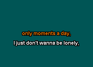 only moments a day,

ljust don't wanna be lonely,