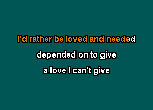 I'd rather be loved and needed

depended on to give

a love I can't give