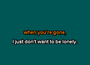 when you're gone,

ljust don't want to be lonely.