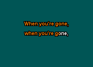 When you're gone,

when you're gone,