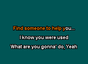 Find someone to help you...

I know you were used

What are you gonna' do, Yeah