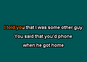 I told you that l was some other guy

You said that you'd phone

when he got home