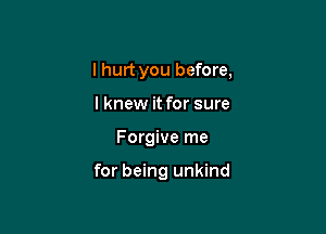 I hurt you before,
lknew it for sure

Forgive me

for being unkind