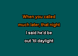 When you called

much later, that night

I said he'd be
out 'til daylight