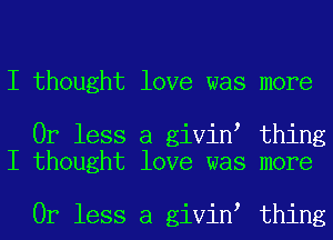 I thought love was more

Or less a givin thing
I thought love was more

Or less a givin thing