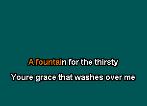 A fountain for the thirsty

Youre grace that washes over me